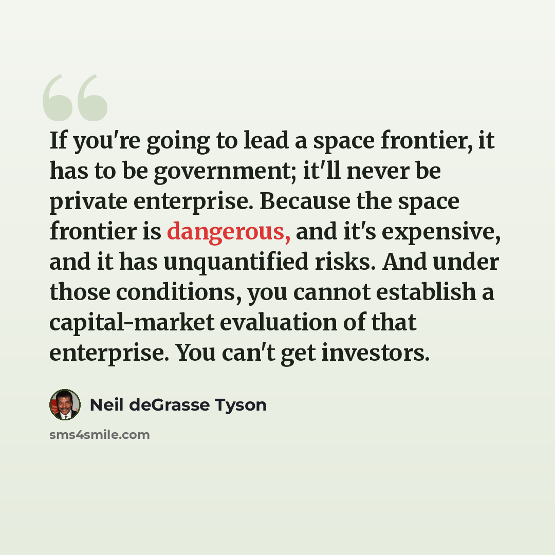 “If you're going to lead a space frontier, it has to be government; it'll never be private enterprise. Because the space frontier is dangerous, and it's expensive, and it has unquantified risks. And under those conditions, you cannot establish a capital-market evaluation of that enterprise. You…” quote by Neil deGrasse Tyson