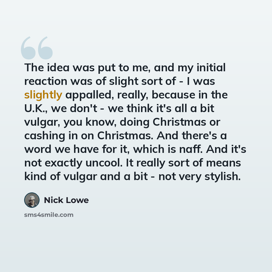 “The idea was put to me, and my initial reaction was of slight sort of - I was slightly appalled, really, because in the U.K., we don't - we think it's all a bit vulgar, you know, doing Christmas or cashing in on Christmas. And there's a word we have for it, which is naff. And it's not exactly…” quote by Nick Lowe