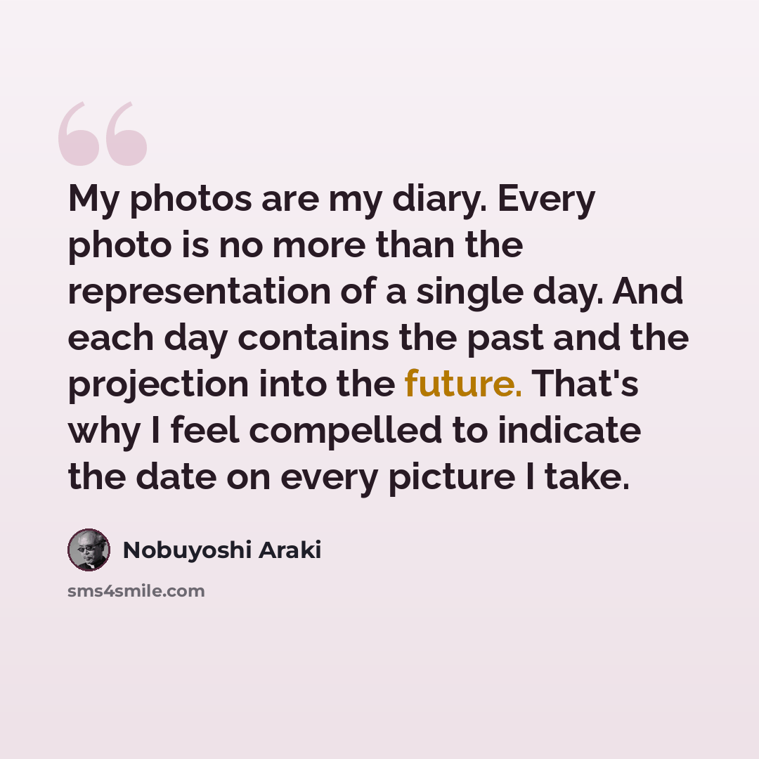 “My photos are my diary. Every photo is no more than the representation of a single day. And each day contains the past and the projection into the future. That's why I feel compelled to indicate the date on every picture I take.” quote by Nobuyoshi Araki