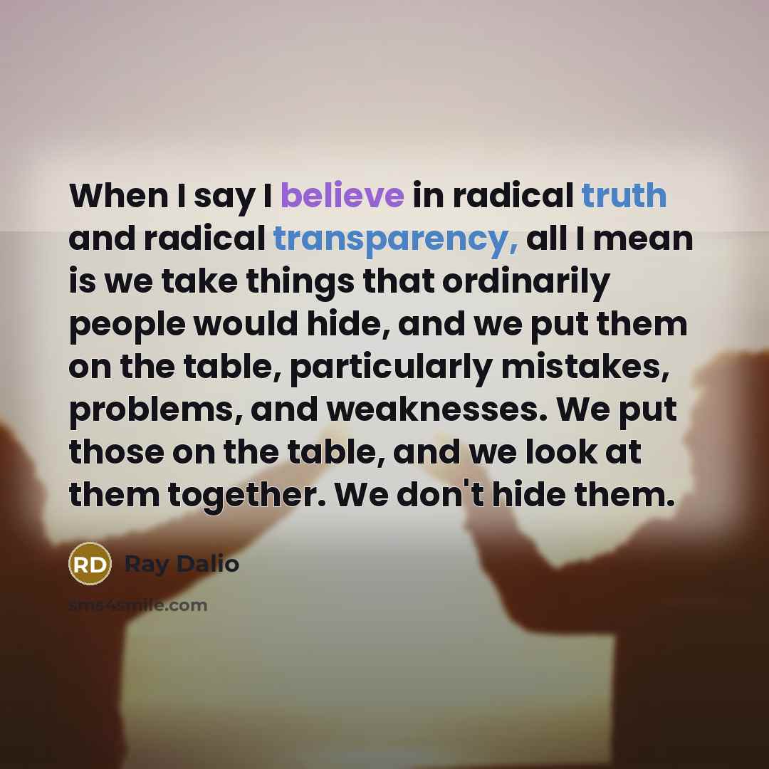 “When I say I believe in radical truth and radical transparency, all I mean is we take things that ordinarily people would hide, and we put them on the table, particularly mistakes, problems, and weaknesses. We put those on the table, and we look at them together. We don't hide them.” quote by Ray Dalio