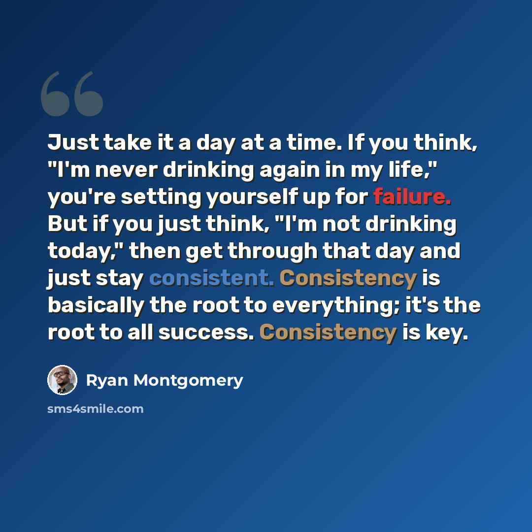 “Just take it a day at a time. If you think, "I'm never drinking again in my life," you're setting yourself up for failure. But if you just think, "I'm not drinking today," then get through that day and just stay consistent. Consistency is basically the root to everything; it's the root to all…” quote by Ryan Montgomery