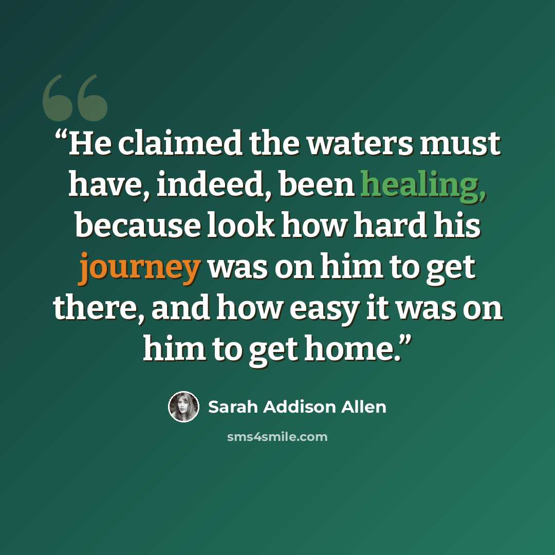 “He claimed the waters must have, indeed, been healing, because look how hard his journey was on him to get there, and how easy it was on him to get home.” quote by Sarah Addison Allen