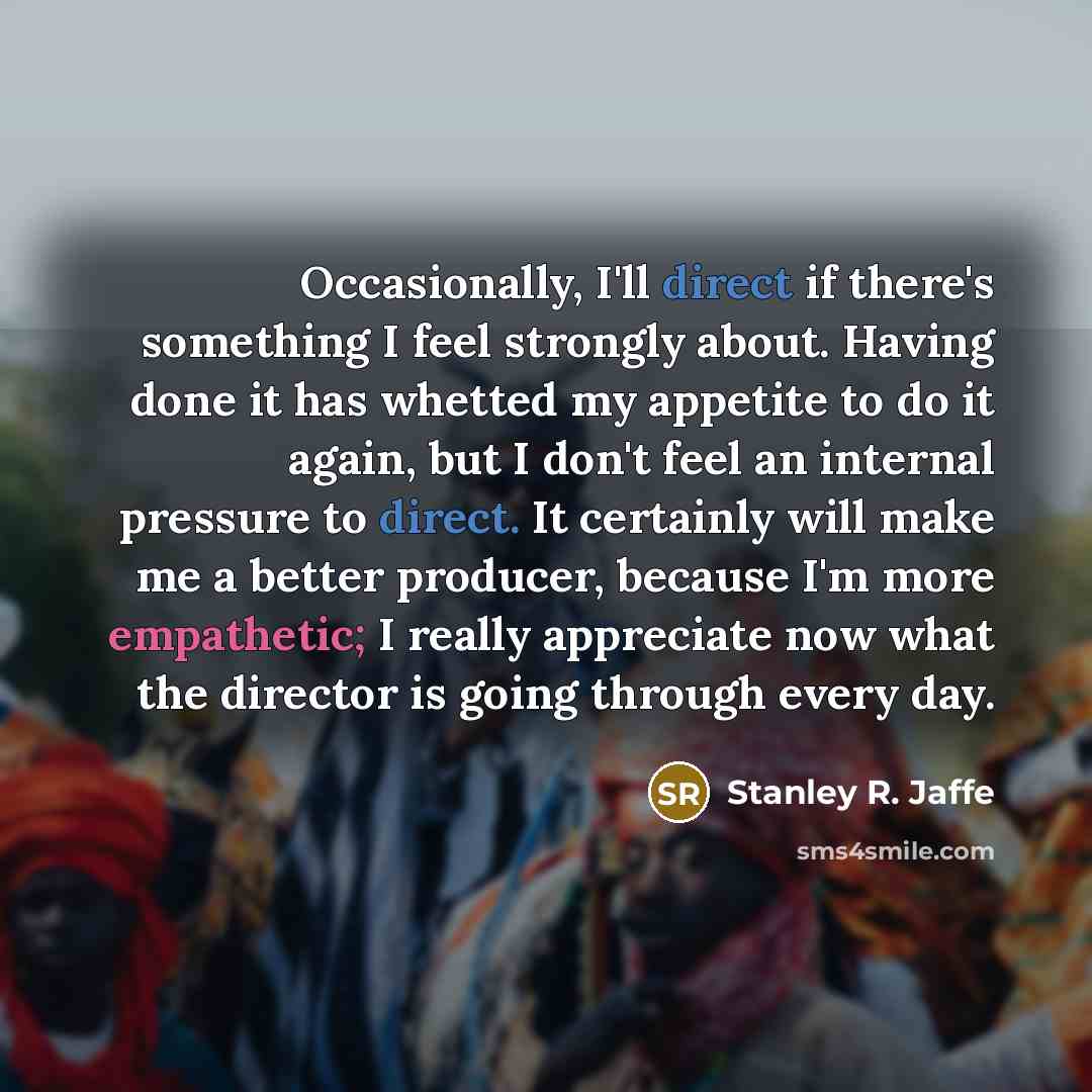 “Occasionally, I'll direct if there's something I feel strongly about. Having done it has whetted my appetite to do it again, but I don't feel an internal pressure to direct. It certainly will make me a better producer, because I'm more empathetic; I really appreciate now what the director is going…” quote by Stanley R. Jaffe
