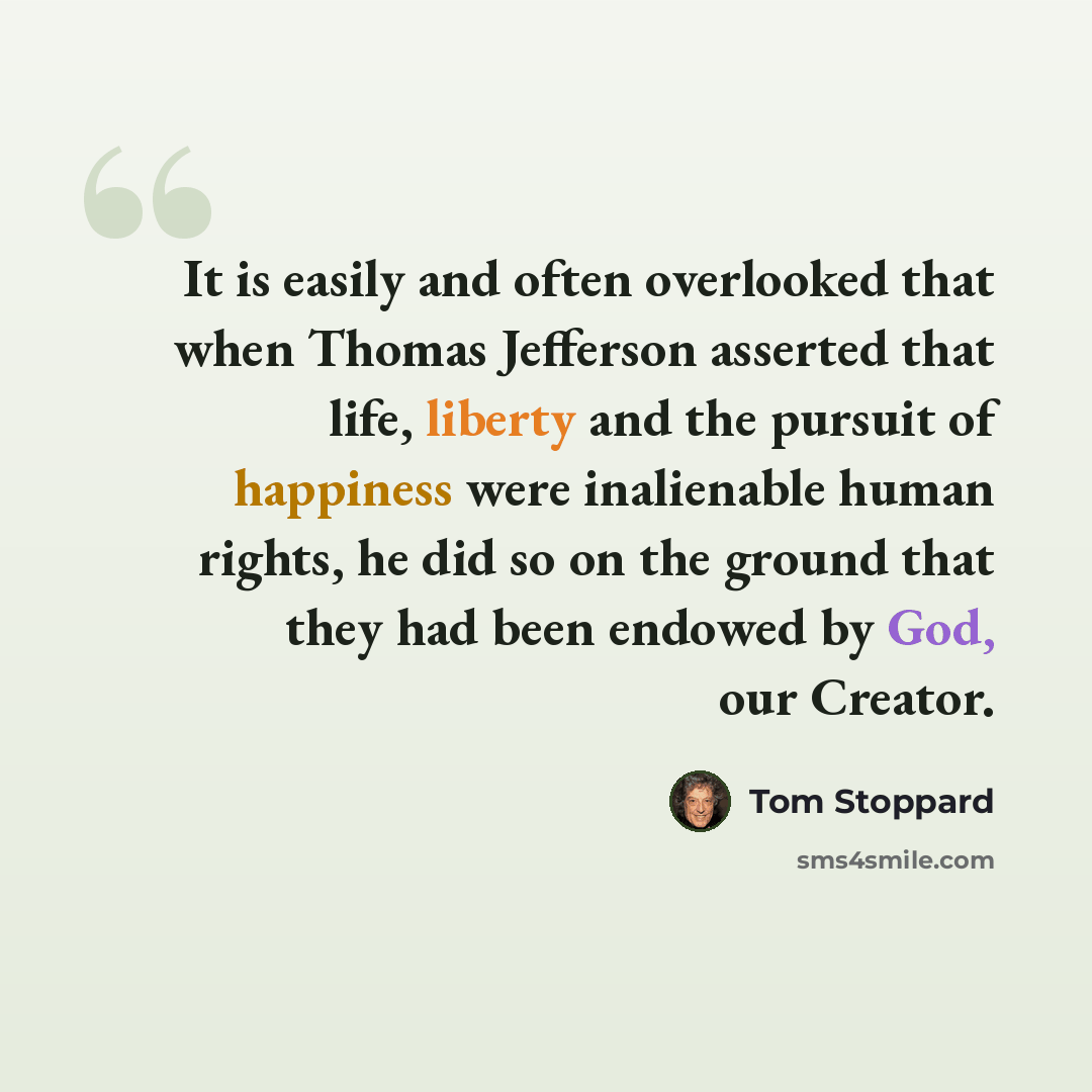 “It is easily and often overlooked that when Thomas Jefferson asserted that life, liberty and the pursuit of happiness were inalienable human rights, he did so on the ground that they had been endowed by God, our Creator.” quote by Tom Stoppard