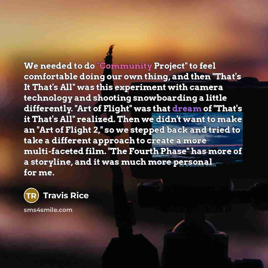 “We needed to do "Community Project" to feel comfortable doing our own thing, and then "That's It That's All" was this experiment with camera technology and shooting snowboarding a little differently. "Art of Flight" was that dream of "That's it That's All" realized. Then we didn't want to make an…” quote by Travis Rice