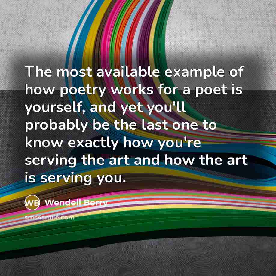 “The most available example of how poetry works for a poet is yourself, and yet you'll probably be the last one to know exactly how you're serving the art and how the art is serving you.” quote by Wendell Berry