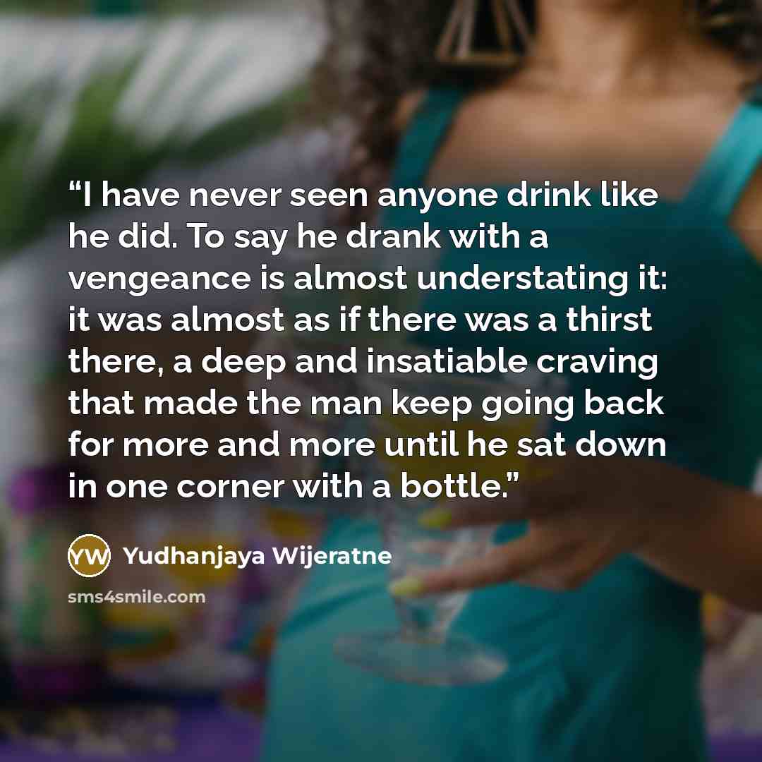 “I have never seen anyone drink like he did. To say he drank with a vengeance is almost understating it: it was almost as if there was a thirst there, a deep and insatiable craving that made the man keep going back for more and more until he sat down in one corner with a bottle.” quote by Yudhanjaya Wijeratne
