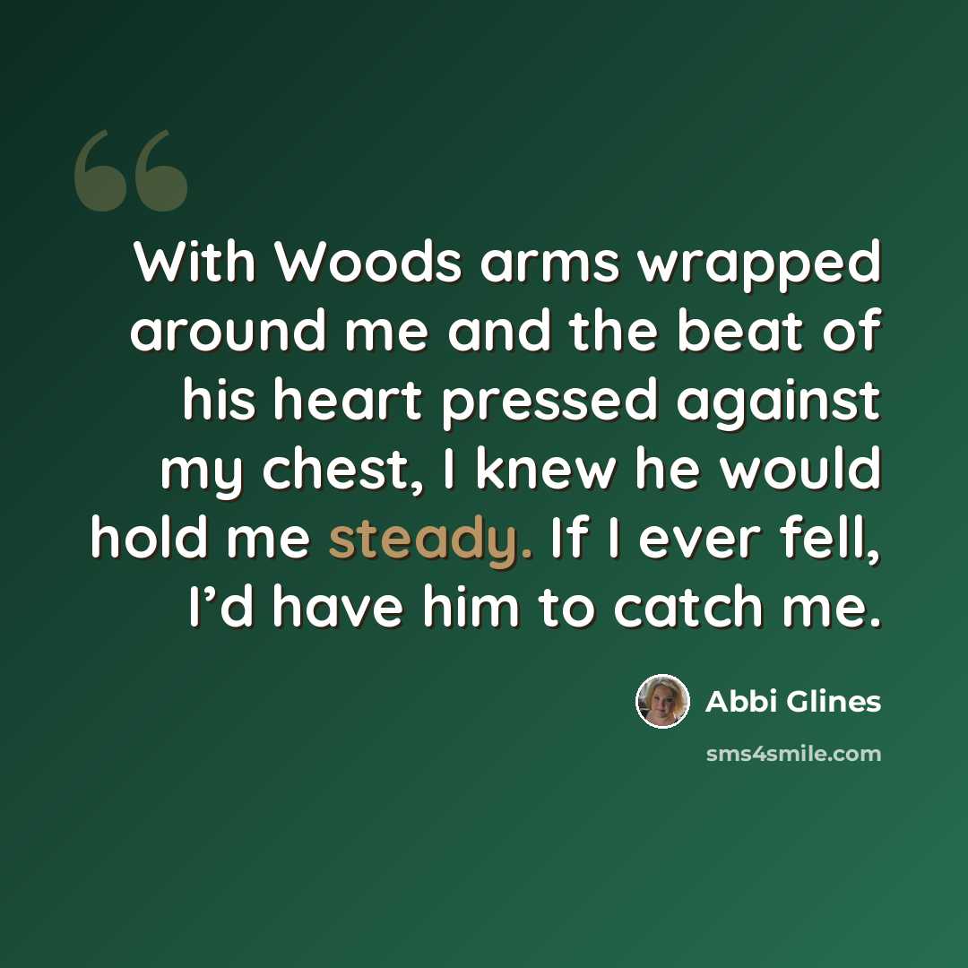 “With Woods arms wrapped around me and the beat of his heart pressed against my chest, I knew he would hold me steady. If I ever fell, I’d have him to catch me.” quote by Abbi Glines