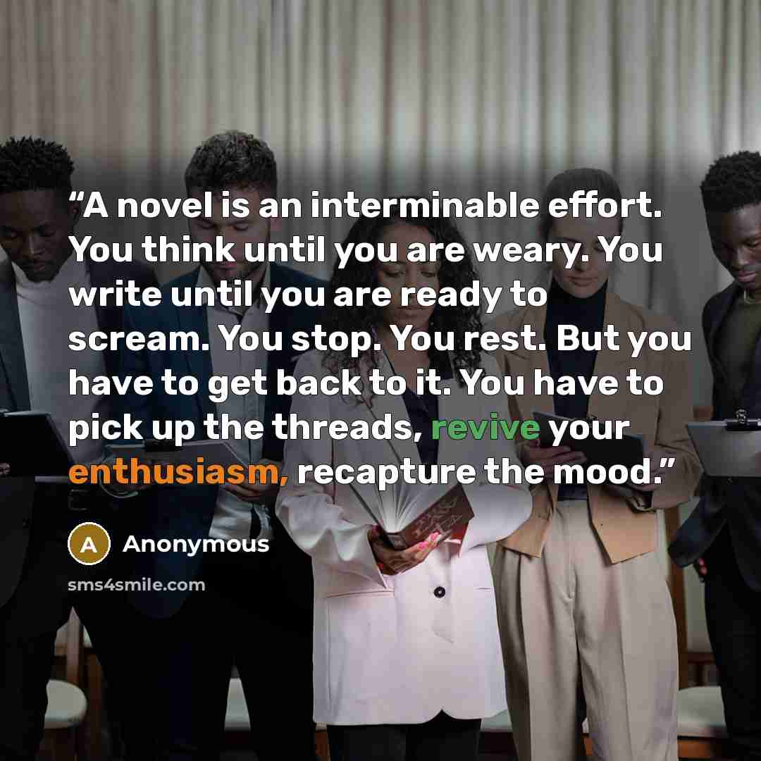 “A novel is an interminable effort. You think until you are weary. You write until you are ready to scream. You stop. You rest. But you have to get back to it. You have to pick up the threads, revive your enthusiasm, recapture the mood.” quote by Anonymous