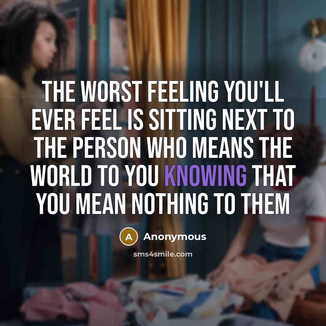 “The worst feeling you'll ever feel is sitting next to the person who means the world to you knowing that you mean nothing to them” quote by Anonymous