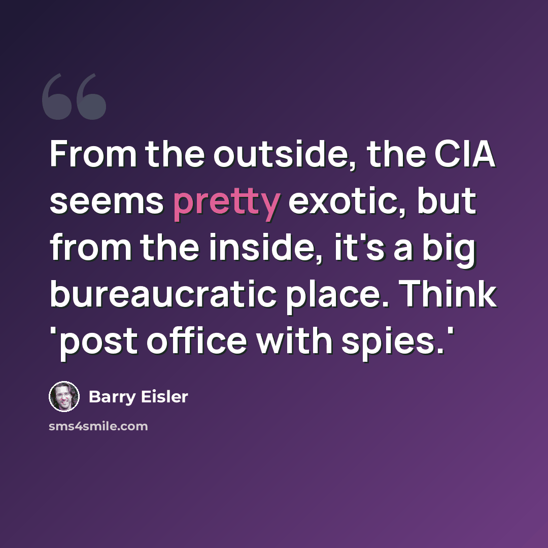 “From the outside, the CIA seems pretty exotic, but from the inside, it's a big bureaucratic place. Think 'post office with spies.'” quote by Barry Eisler