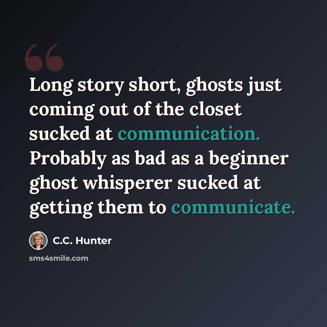 “Long story short, ghosts just coming out of the closet sucked at communication. Probably as bad as a beginner ghost whisperer sucked at getting them to communicate.” quote by C.C. Hunter