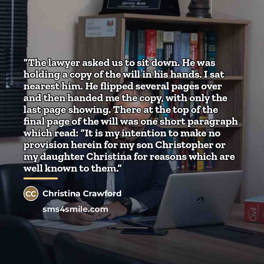 “The lawyer asked us to sit down. He was holding a copy of the will in his hands. I sat nearest him. He flipped several pages over and then handed me the copy, with only the last page showing. There at the top of the final page of the will was one short paragraph which read: “It is my intention to…” quote by Christina Crawford