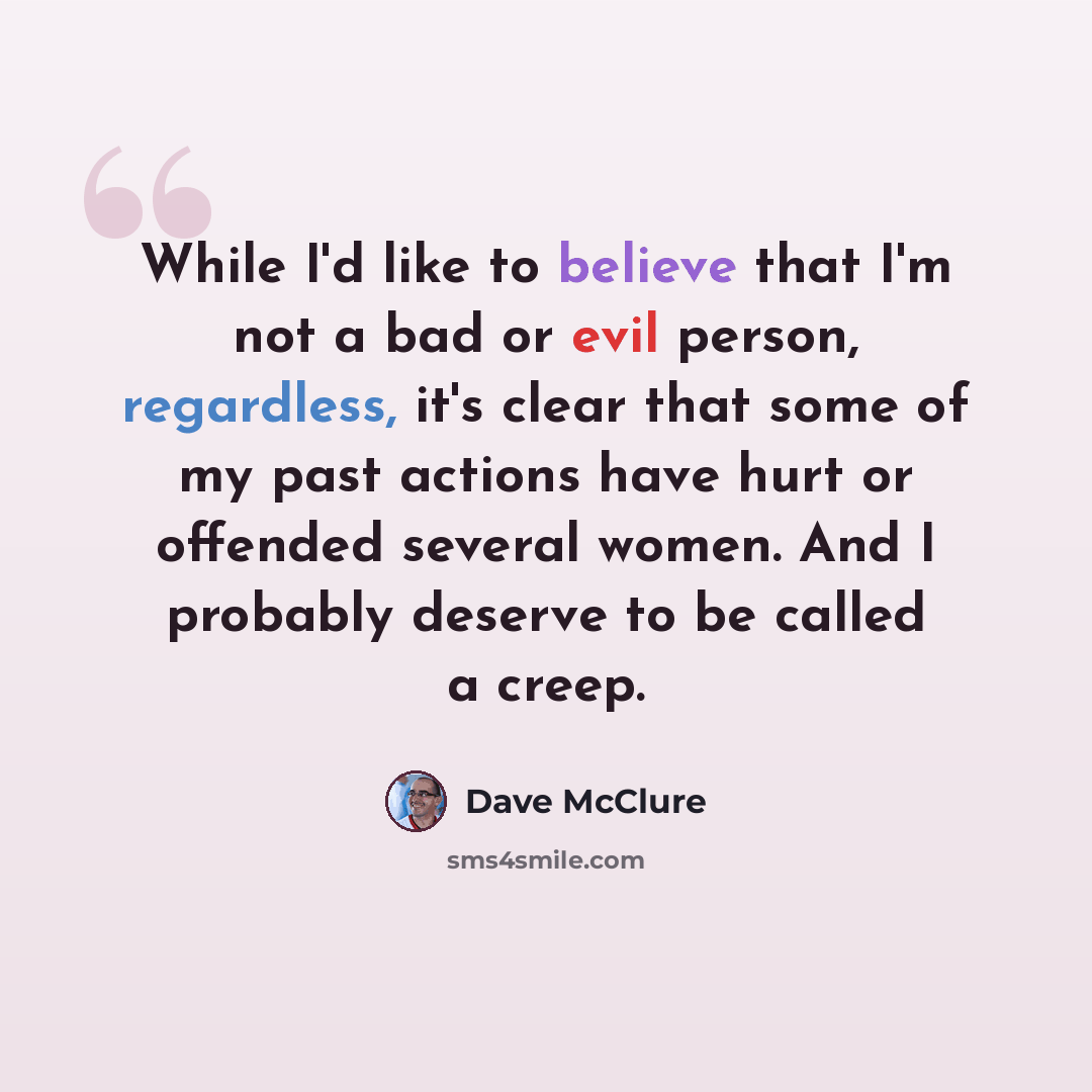 “While I'd like to believe that I'm not a bad or evil person, regardless, it's clear that some of my past actions have hurt or offended several women. And I probably deserve to be called a creep.” quote by Dave McClure