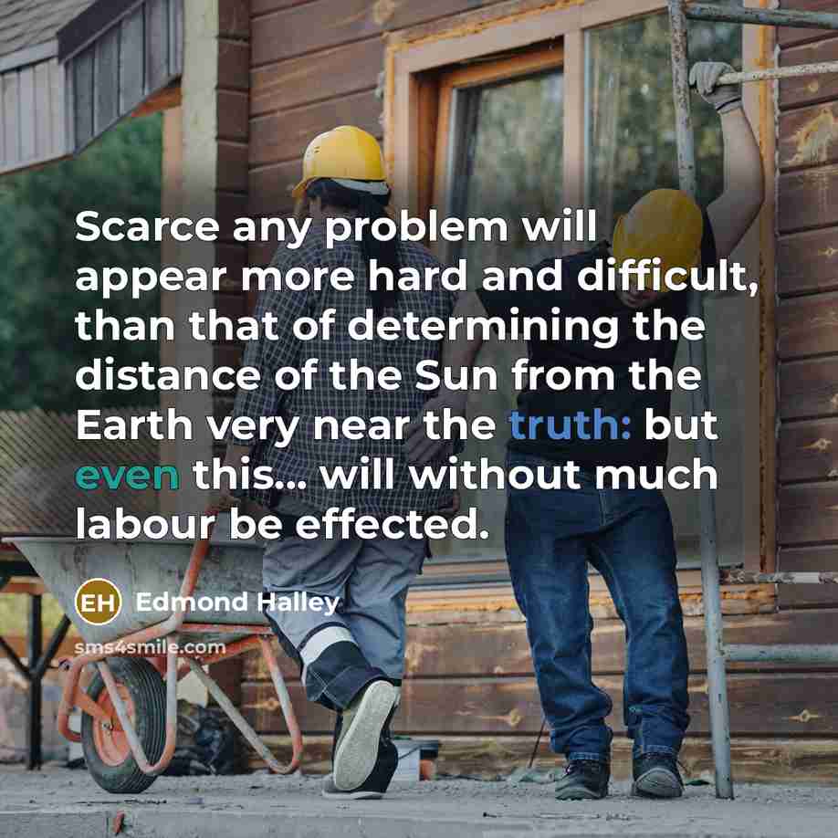 “Scarce any problem will appear more hard and difficult, than that of determining the distance of the Sun from the Earth very near the truth: but even this... will without much labour be effected.” quote by Edmond Halley