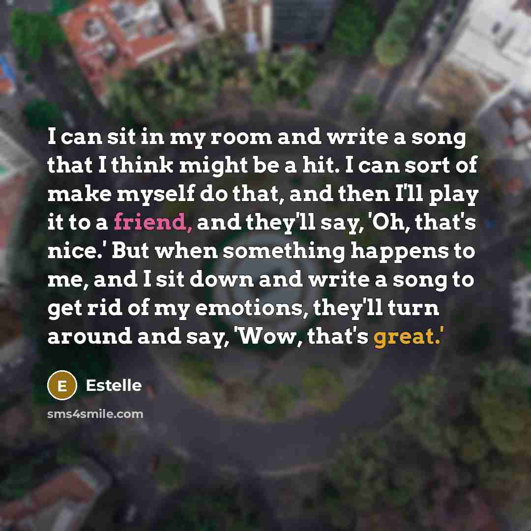 “I can sit in my room and write a song that I think might be a hit. I can sort of make myself do that, and then I'll play it to a friend, and they'll say, 'Oh, that's nice.' But when something happens to me, and I sit down and write a song to get rid of my emotions, they'll turn around and say…” quote by Estelle