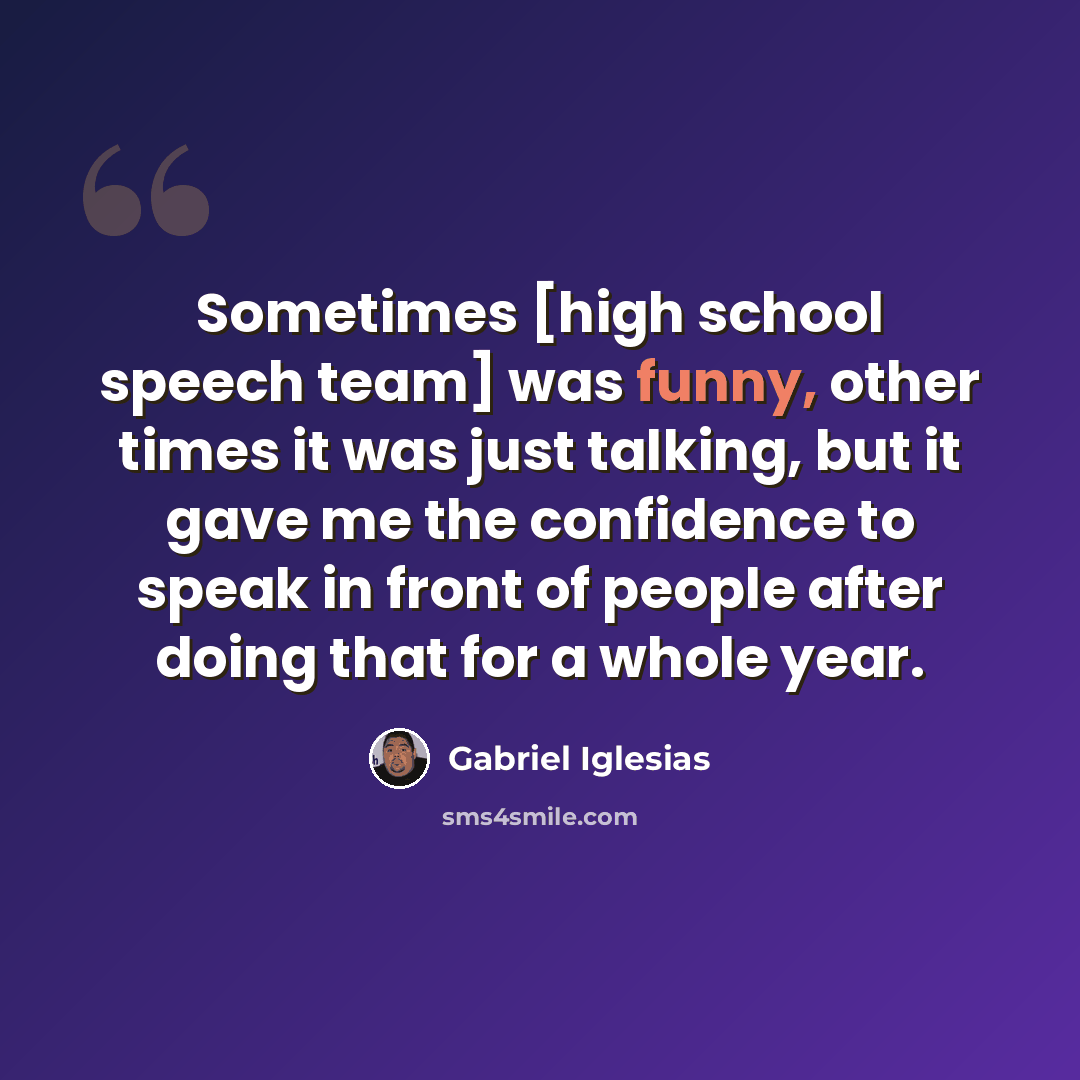 “Sometimes [high school speech team] was funny, other times it was just talking, but it gave me the confidence to speak in front of people after doing that for a whole year.” quote by Gabriel Iglesias