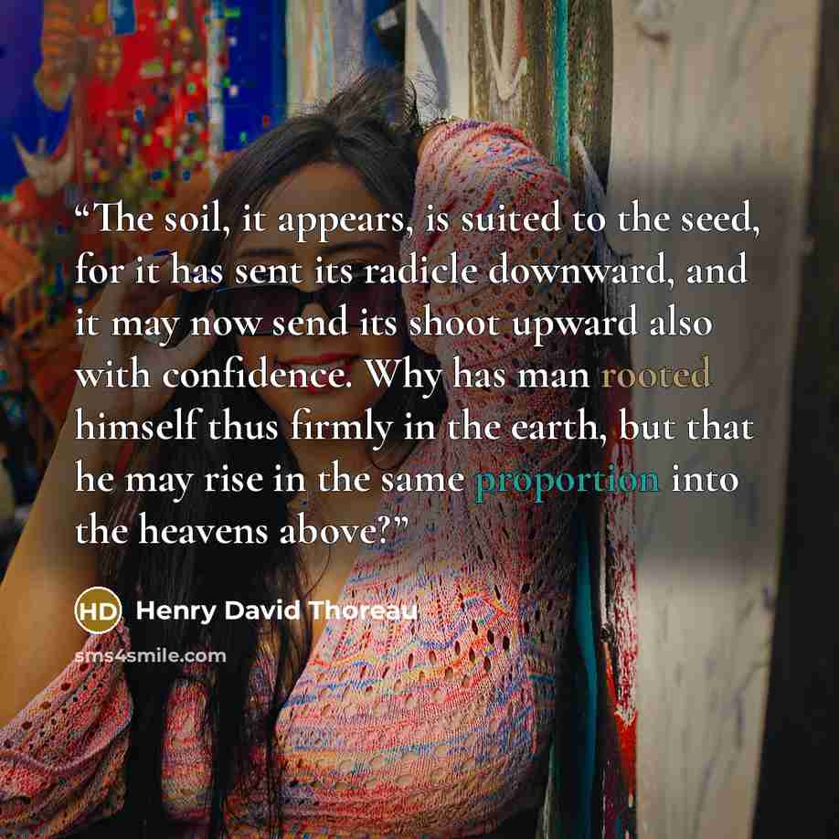 “The soil, it appears, is suited to the seed, for it has sent its radicle downward, and it may now send its shoot upward also with confidence. Why has man rooted himself thus firmly in the earth, but that he may rise in the same proportion into the heavens above?” quote by Henry David Thoreau