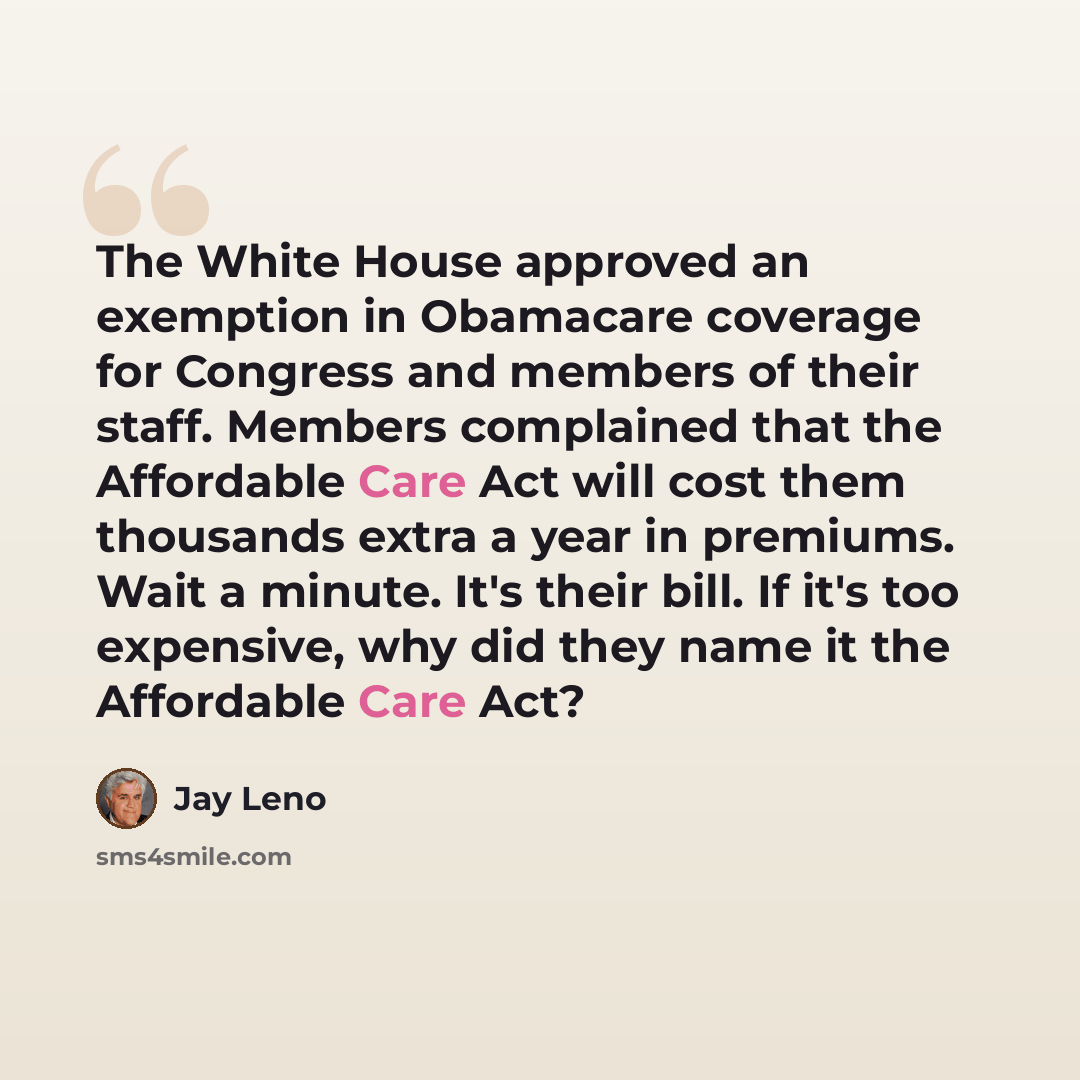 “The White House approved an exemption in Obamacare coverage for Congress and members of their staff. Members complained that the Affordable Care Act will cost them thousands extra a year in premiums. Wait a minute. It's their bill. If it's too expensive, why did they name it the Affordable Care Act?” quote by Jay Leno