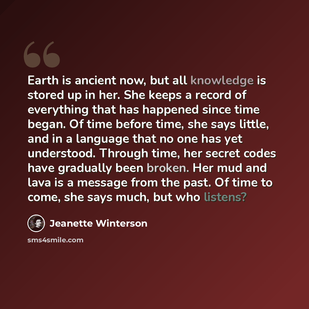 “Earth is ancient now, but all knowledge is stored up in her. She keeps a record of everything that has happened since time began. Of time before time, she says little, and in a language that no one has yet understood. Through time, her secret codes have gradually been broken. Her mud and lava is a…” quote by Jeanette Winterson