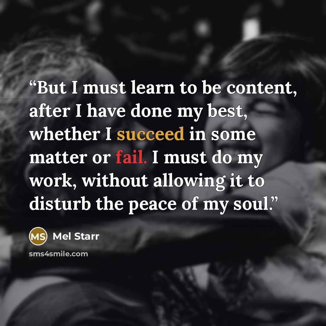 “But I must learn to be content, after I have done my best, whether I succeed in some matter or fail. I must do my work, without allowing it to disturb the peace of my soul.” quote by Mel Starr