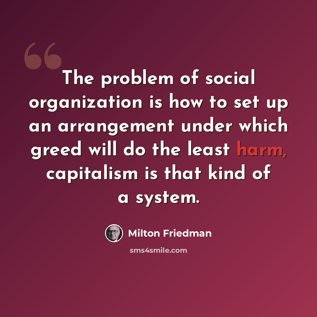 “The problem of social organization is how to set up an arrangement under which greed will do the least harm, capitalism is that kind of a system.” quote by Milton Friedman