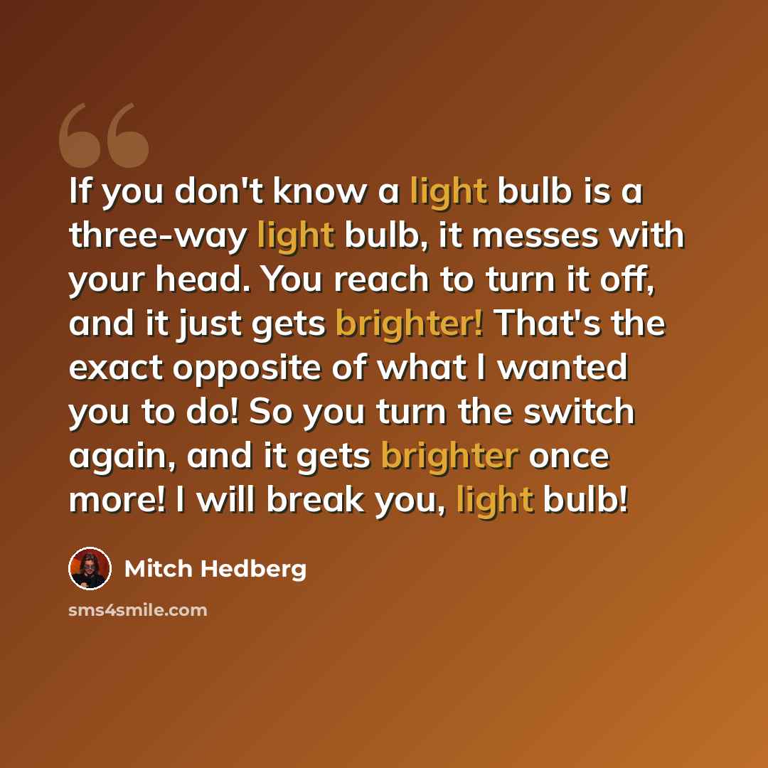“If you don't know a light bulb is a three-way light bulb, it messes with your head. You reach to turn it off, and it just gets brighter! That's the exact opposite of what I wanted you to do! So you turn the switch again, and it gets brighter once more! I will break you, light bulb!” quote by Mitch Hedberg
