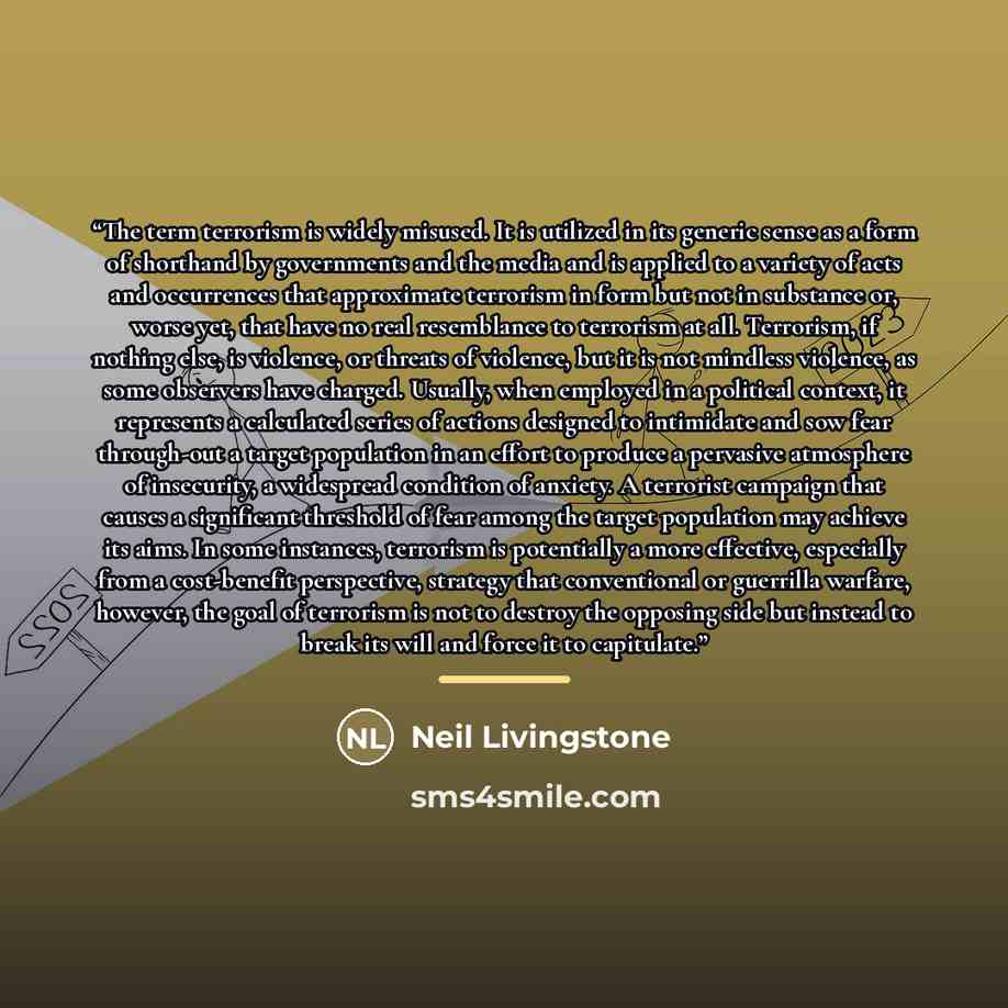 “The term terrorism is widely misused. It is utilized in its generic sense as a form of shorthand by governments and the media and is applied to a variety of acts and occurrences that approximate terrorism in form but not in substance or, worse yet, that have no real resemblance to terrorism at…” quote by Neil Livingstone