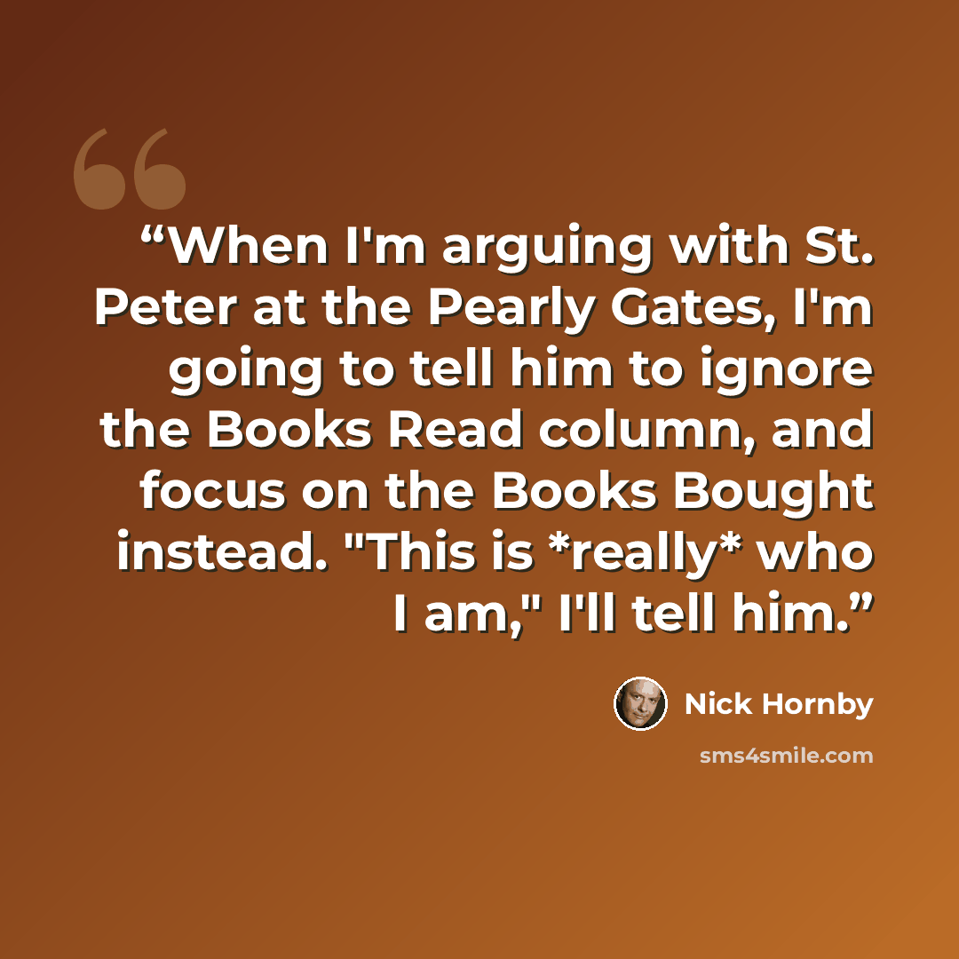 “When I'm arguing with St. Peter at the Pearly Gates, I'm going to tell him to ignore the Books Read column, and focus on the Books Bought instead. "This is *really* who I am," I'll tell him.” quote by Nick Hornby