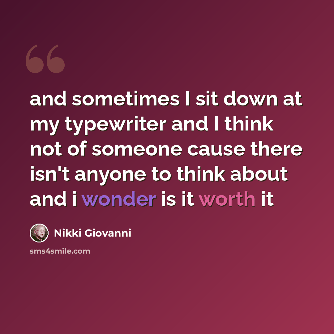 “and sometimes I sit down at my typewriter and I think not of someone cause there isn't anyone to think about and i wonder is it worth it” quote by Nikki Giovanni