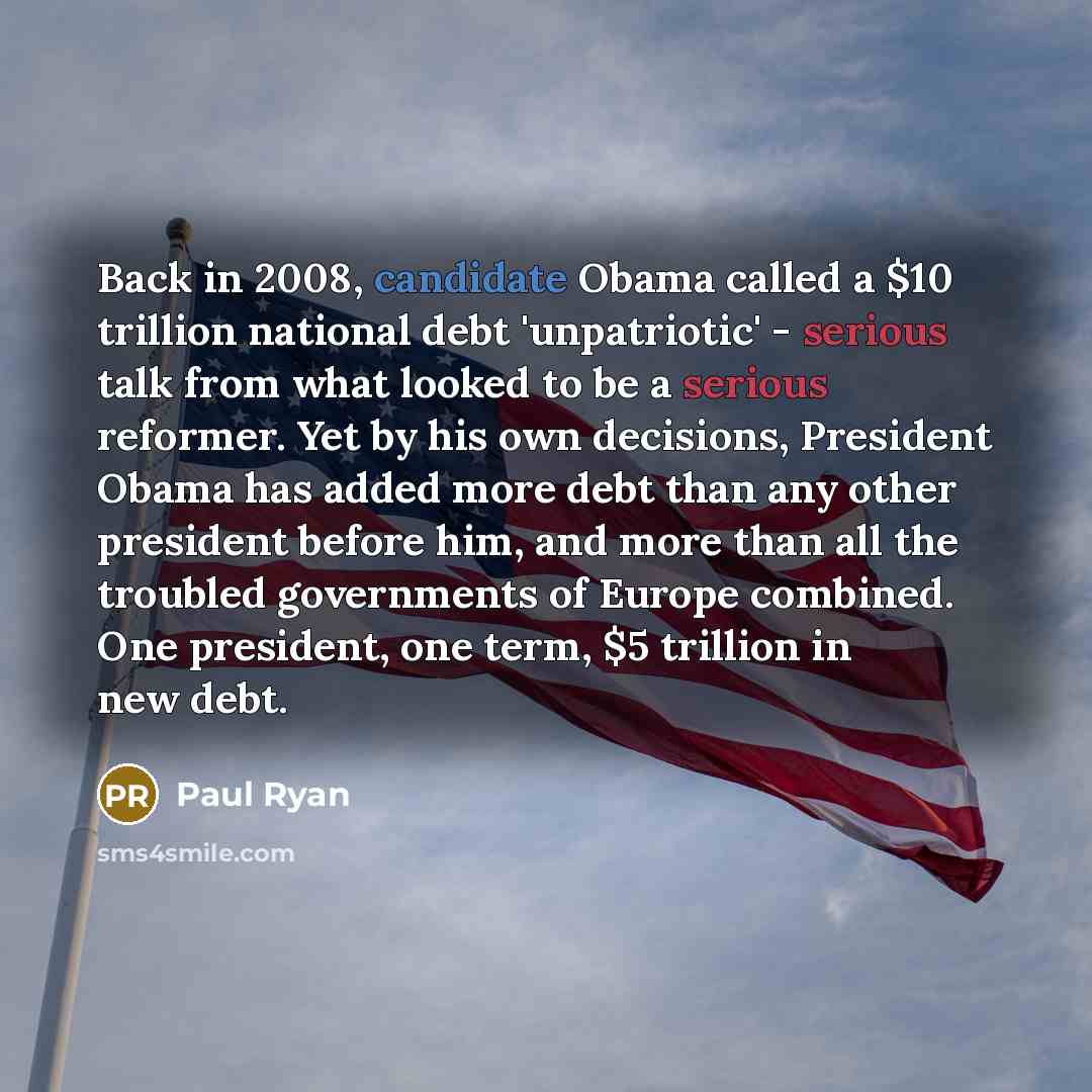 “Back in 2008, candidate Obama called a $10 trillion national debt 'unpatriotic' - serious talk from what looked to be a serious reformer. Yet by his own decisions, President Obama has added more debt than any other president before him, and more than all the troubled governments of Europe…” quote by Paul Ryan