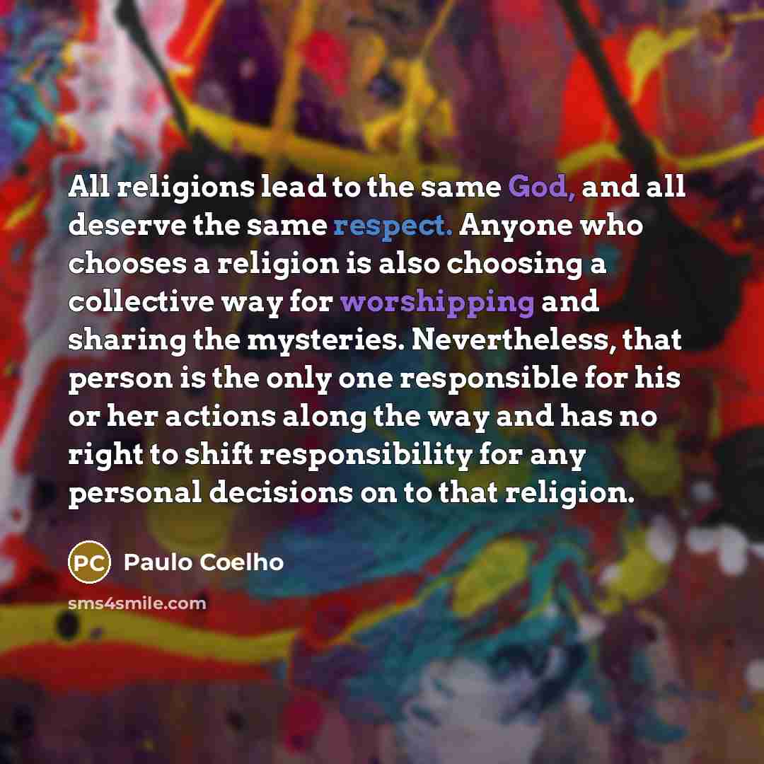 “All religions lead to the same God, and all deserve the same respect. Anyone who chooses a religion is also choosing a collective way for worshipping and sharing the mysteries. Nevertheless, that person is the only one responsible for his or her actions along the way and has no right to shift…” quote by Paulo Coelho