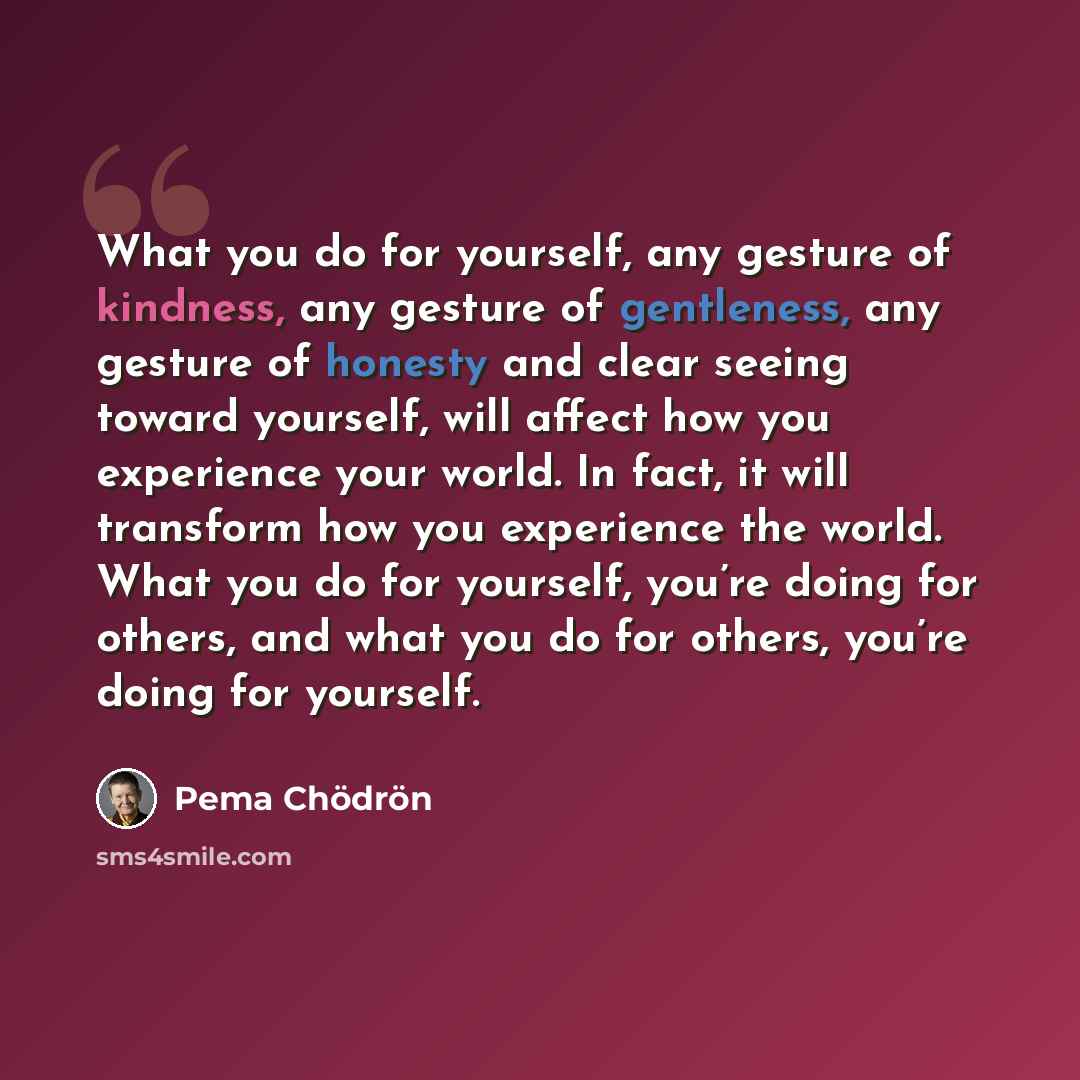 “What you do for yourself, any gesture of kindness, any gesture of gentleness, any gesture of honesty and clear seeing toward yourself, will affect how you experience your world. In fact, it will transform how you experience the world. What you do for yourself, you’re doing for others, and what you…” quote by Pema Chodron