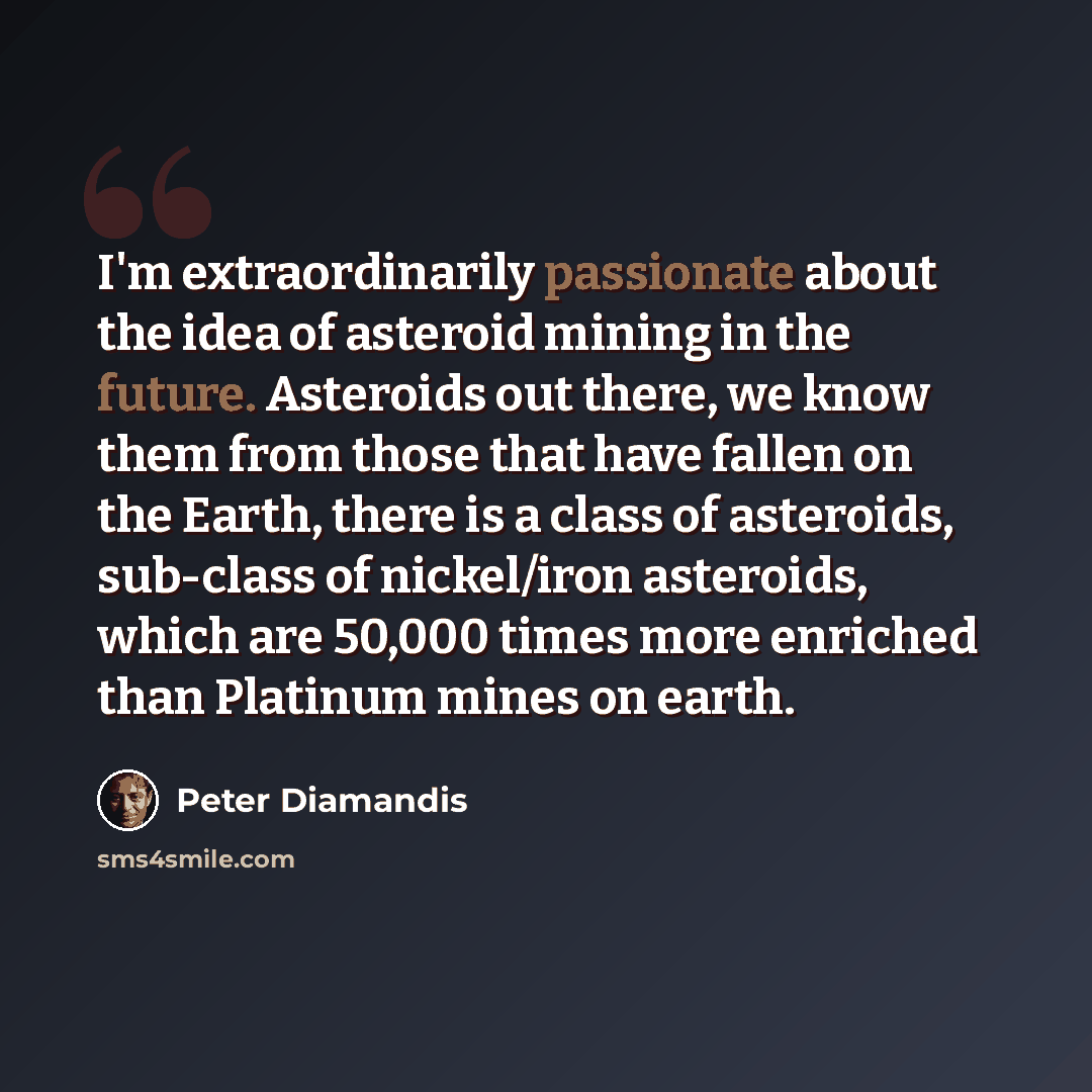 “I'm extraordinarily passionate about the idea of asteroid mining in the future. Asteroids out there, we know them from those that have fallen on the Earth, there is a class of asteroids, sub-class of nickel/iron asteroids, which are 50,000 times more enriched than Platinum mines on earth.” quote by Peter Diamandis