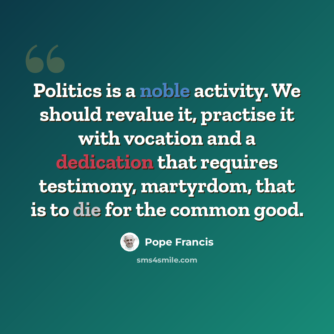 “Politics is a noble activity. We should revalue it, practise it with vocation and a dedication that requires testimony, martyrdom, that is to die for the common good.” quote by Pope Francis