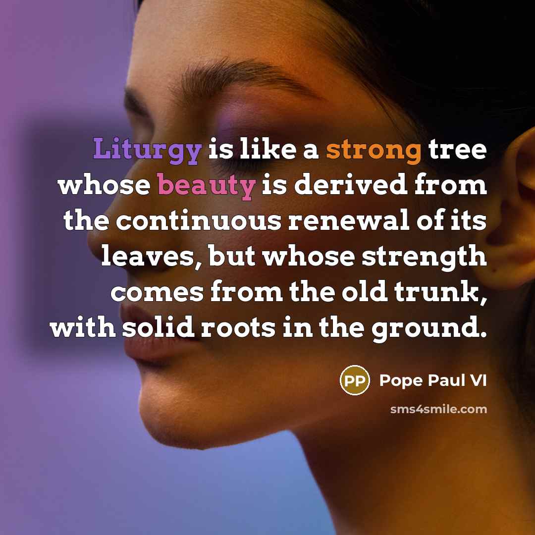 “Liturgy is like a strong tree whose beauty is derived from the continuous renewal of its leaves, but whose strength comes from the old trunk, with solid roots in the ground.” quote by Pope Paul VI