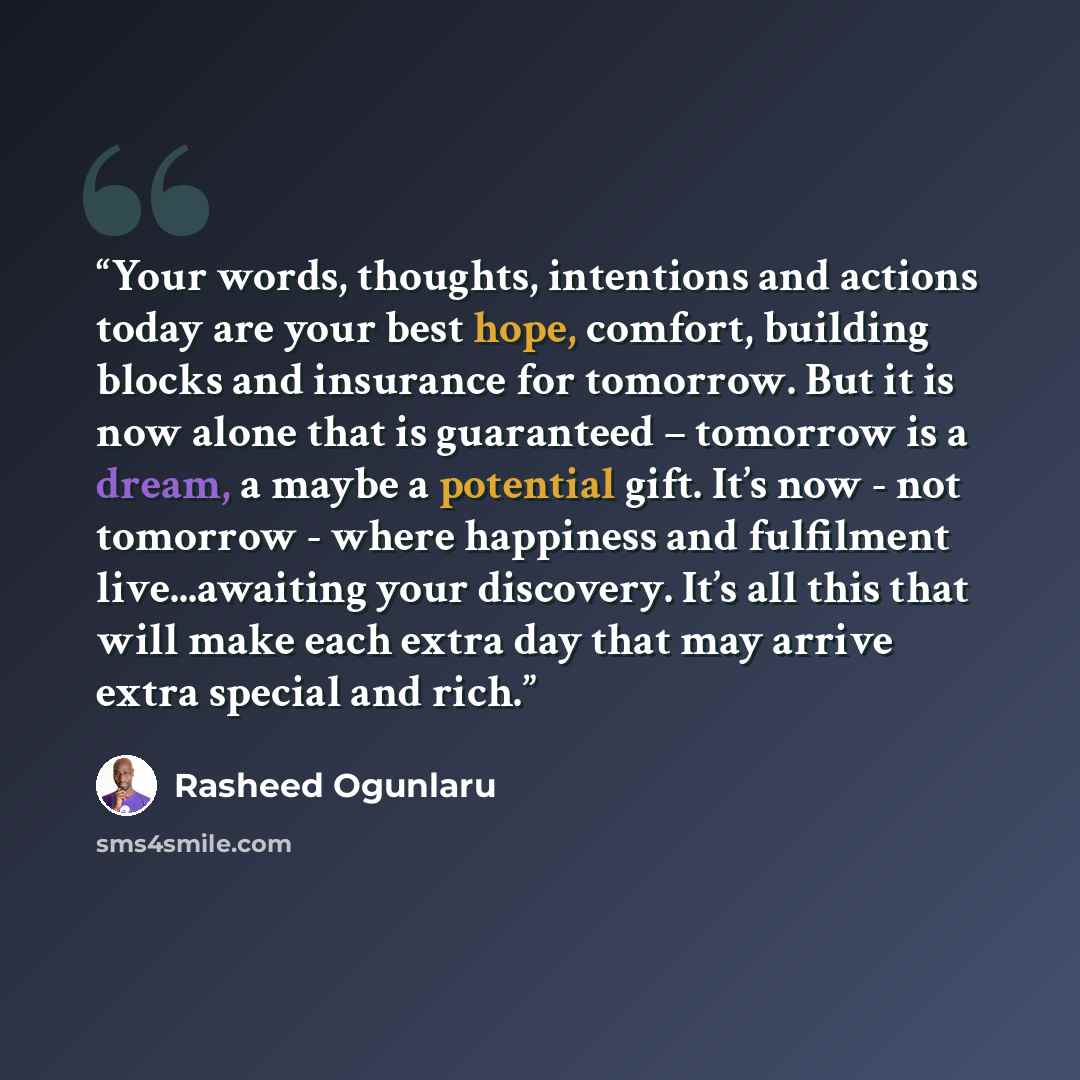 “Your words, thoughts, intentions and actions today are your best hope, comfort, building blocks and insurance for tomorrow. But it is now alone that is guaranteed – tomorrow is a dream, a maybe a potential gift. It’s now - not tomorrow - where happiness and fulfilment live...awaiting your…” quote by Rasheed Ogunlaru