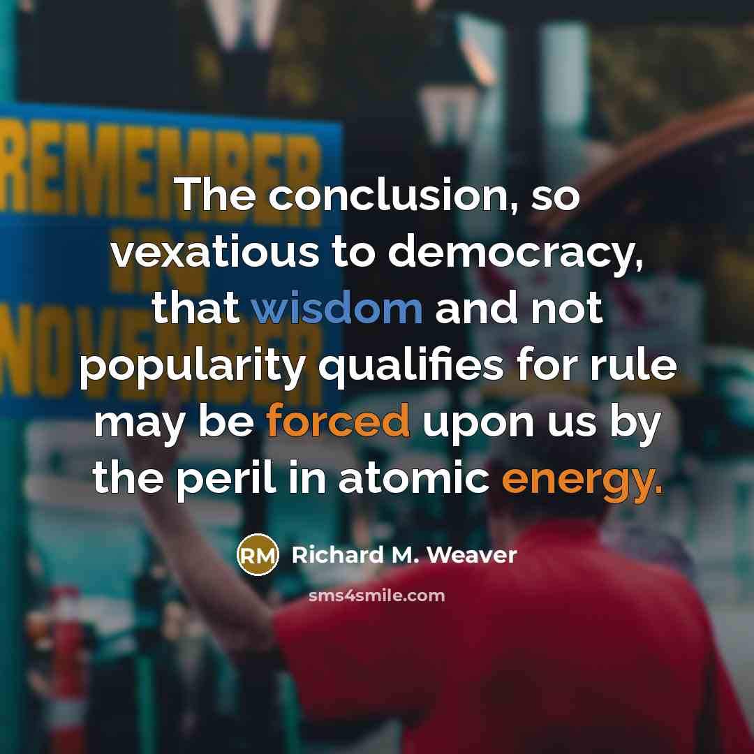 “The conclusion, so vexatious to democracy, that wisdom and not popularity qualifies for rule may be forced upon us by the peril in atomic energy.” quote by Richard M. Weaver