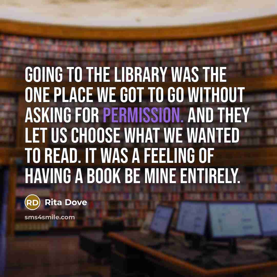 “Going to the library was the one place we got to go without asking for permission. And they let us choose what we wanted to read. It was a feeling of having a book be mine entirely.” quote by Rita Dove