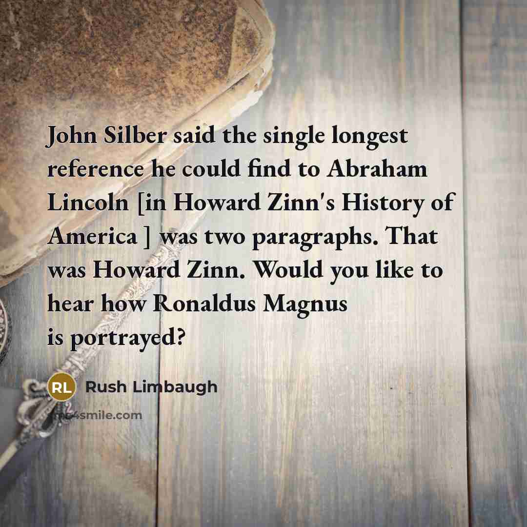 “John Silber said the single longest reference he could find to Abraham Lincoln [in Howard Zinn's History of America ] was two paragraphs. That was Howard Zinn. Would you like to hear how Ronaldus Magnus is portrayed?” quote by Rush Limbaugh