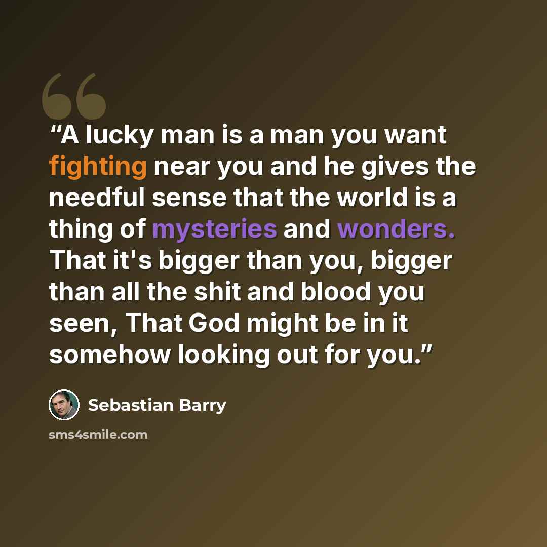 “A lucky man is a man you want fighting near you and he gives the needful sense that the world is a thing of mysteries and wonders. That it's bigger than you, bigger than all the shit and blood you seen, That God might be in it somehow looking out for you.” quote by Sebastian Barry