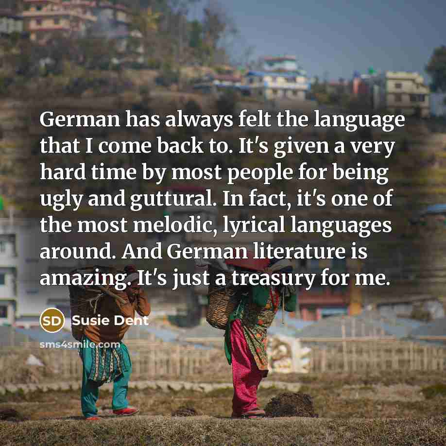 “German has always felt the language that I come back to. It's given a very hard time by most people for being ugly and guttural. In fact, it's one of the most melodic, lyrical languages around. And German literature is amazing. It's just a treasury for me.” quote by Susie Dent