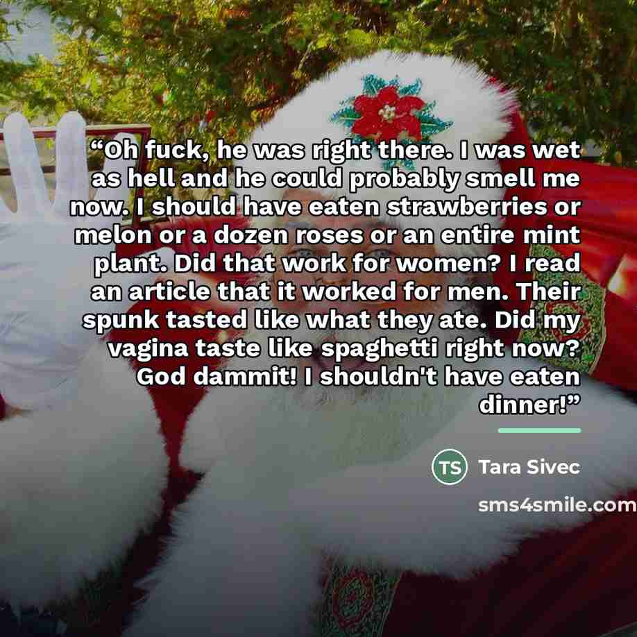 “Oh fuck, he was right there. I was wet as hell and he could probably smell me now. I should have eaten strawberries or melon or a dozen roses or an entire mint plant. Did that work for women? I read an article that it worked for men. Their spunk tasted like what they ate. Did my vagina taste like…” quote by Tara Sivec