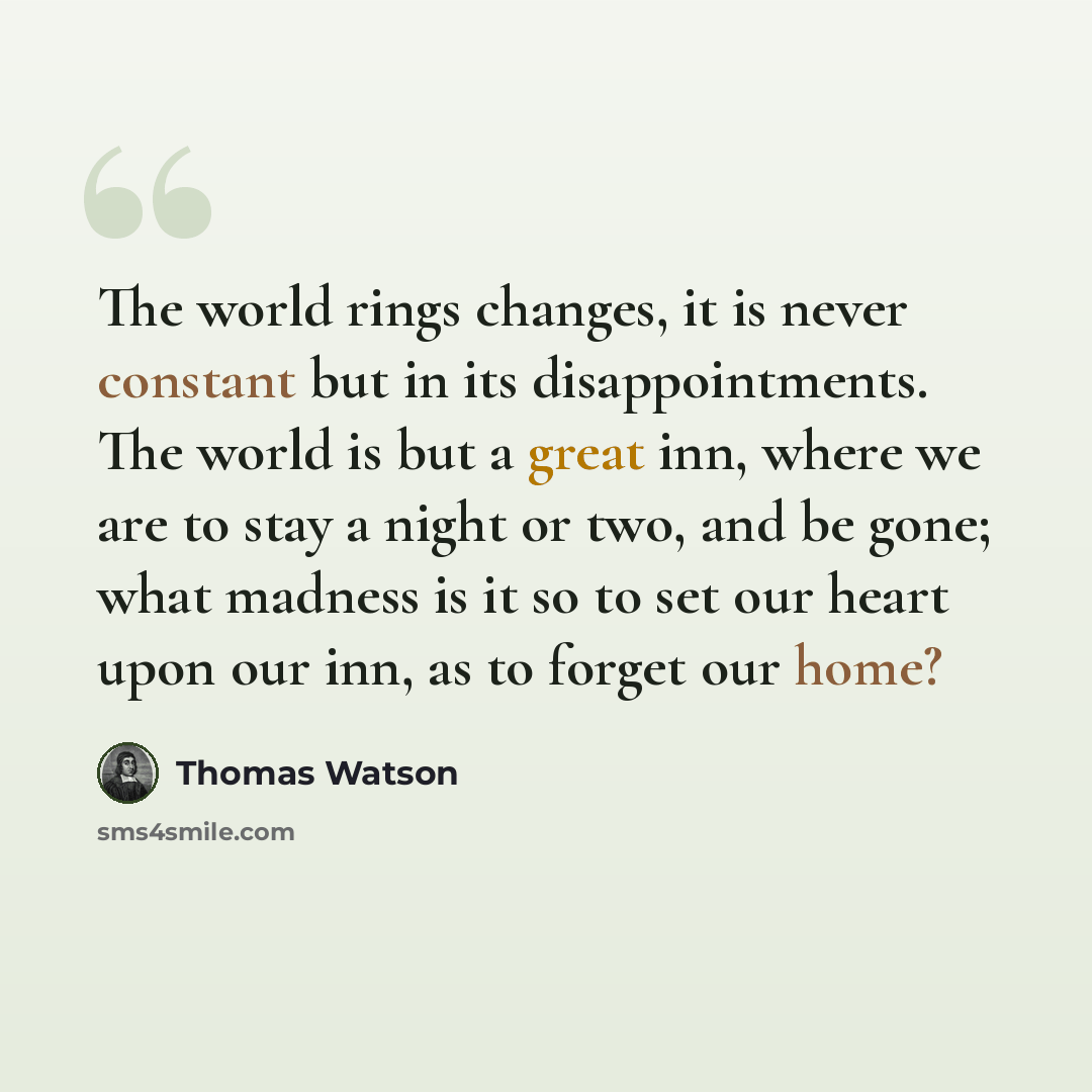 “The world rings changes, it is never constant but in its disappointments. The world is but a great inn, where we are to stay a night or two, and be gone; what madness is it so to set our heart upon our inn, as to forget our home?” quote by Thomas Watson