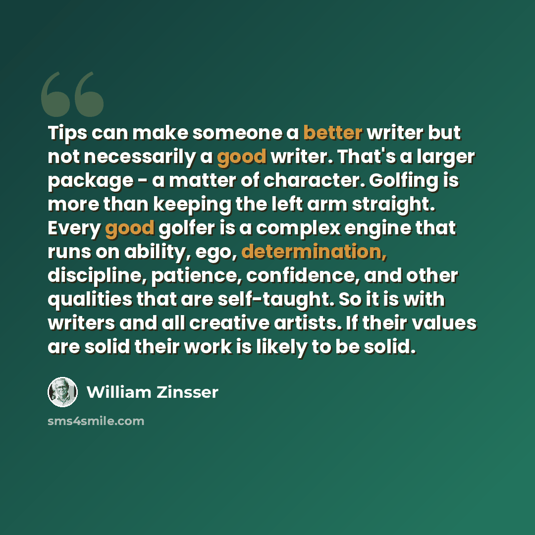 “Tips can make someone a better writer but not necessarily a good writer. That's a larger package - a matter of character. Golfing is more than keeping the left arm straight. Every good golfer is a complex engine that runs on ability, ego, determination, discipline, patience, confidence, and other…” quote by William Zinsser