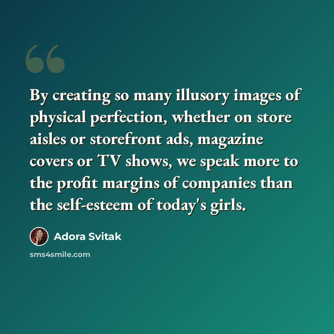 “By creating so many illusory images of physical perfection, whether on store aisles or storefront ads, magazine covers or TV shows, we speak more to the profit margins of companies than the self-esteem of today's girls.” quote by Adora Svitak
