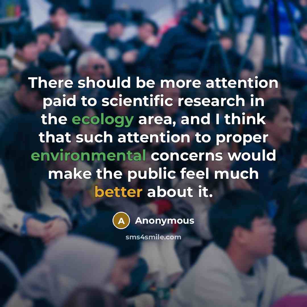 “There should be more attention paid to scientific research in the ecology area, and I think that such attention to proper environmental concerns would make the public feel much better about it.” quote by Anonymous