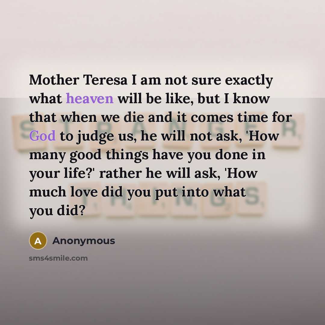 “Mother Teresa I am not sure exactly what heaven will be like, but I know that when we die and it comes time for God to judge us, he will not ask, 'How many good things have you done in your life?' rather he will ask, 'How much love did you put into what you did?” quote by Anonymous