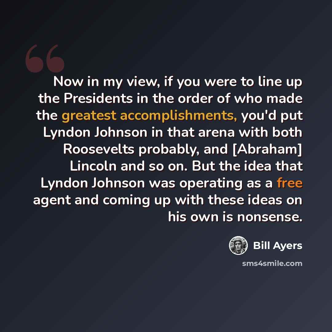 “Now in my view, if you were to line up the Presidents in the order of who made the greatest accomplishments, you'd put Lyndon Johnson in that arena with both Roosevelts probably, and [Abraham] Lincoln and so on. But the idea that Lyndon Johnson was operating as a free agent and coming up with…” quote by Bill Ayers