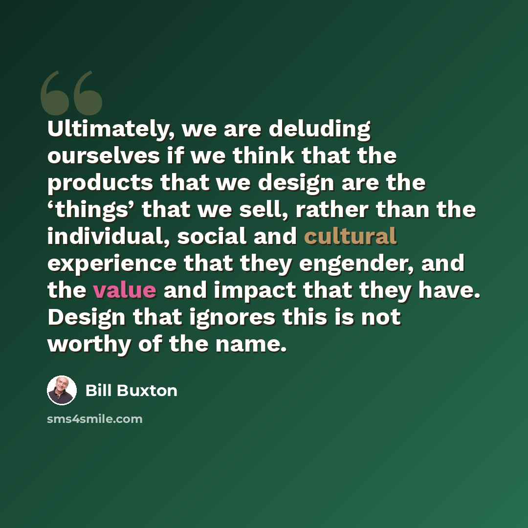 “Ultimately, we are deluding ourselves if we think that the products that we design are the ‘things’ that we sell, rather than the individual, social and cultural experience that they engender, and the value and impact that they have. Design that ignores this is not worthy of the name.” quote by Bill Buxton
